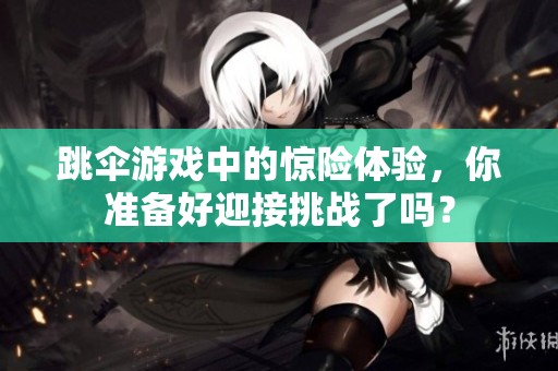 跳伞游戏中的惊险体验，你准备好迎接挑战了吗？