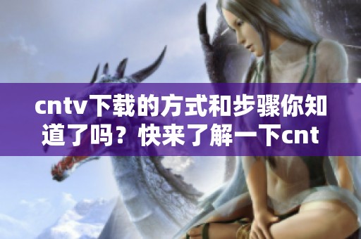 cntv下载的方式和步骤你知道了吗？快来了解一下cntv下载的使用与技巧吧！