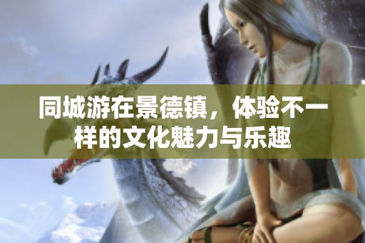 同城游在景德镇，体验不一样的文化魅力与乐趣