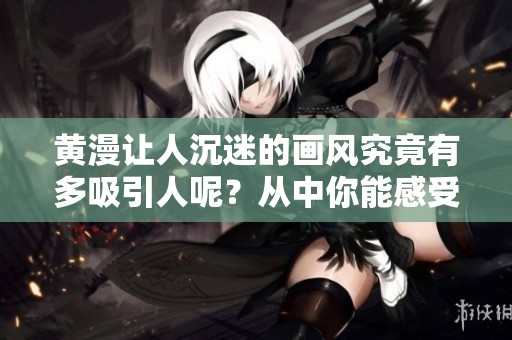 黄漫让人沉迷的画风究竟有多吸引人呢？从中你能感受到哪些独特魅力？