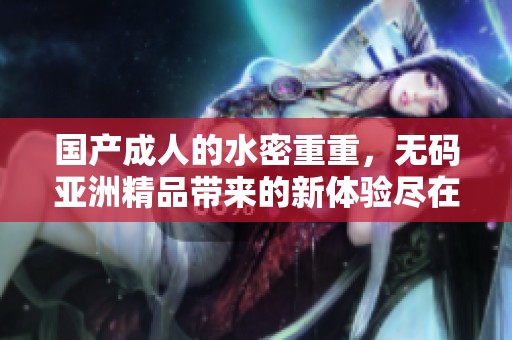 国产**的水密重重，**亚洲精品带来的新体验尽在其中