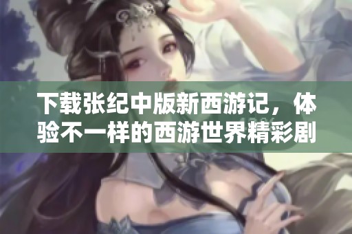 下载张纪中版新西游记，体验不一样的西游世界精彩剧情