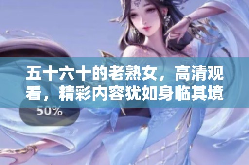 五十六十的老熟女，高清观看，精彩内容犹如身临其境的体验
