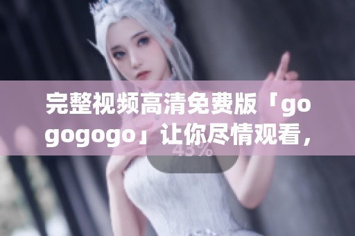 完整视频高清免费版「gogogogo」让你尽情观看，快来体验吧！