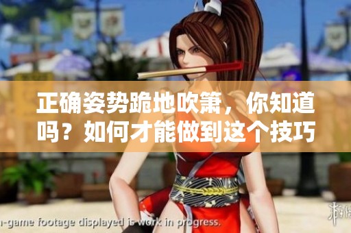 正确姿势跪地吹箫，你知道吗？如何才能做到这个技巧呢？