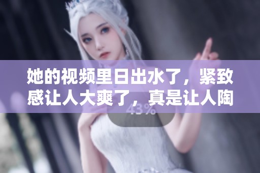 她的视频里日出水了，紧致感让人大爽了，真是让人陶醉。
