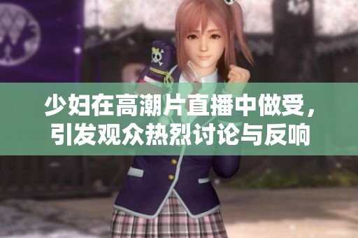 少妇在高潮片直播中做受，引发观众热烈讨论与反响