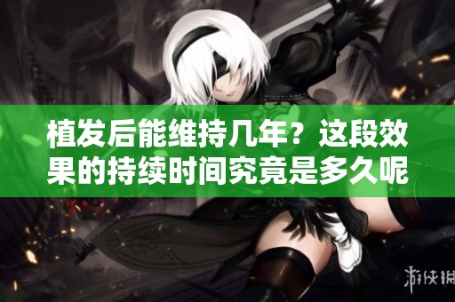 植发后能维持几年？这段效果的持续时间究竟是多久呢