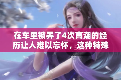 在车里被弄了4次高潮的经历让人难以忘怀，这种特殊的体验令我兴奋不已。