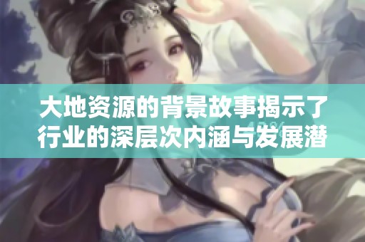 大地资源的背景故事揭示了行业的深层次内涵与发展潜力