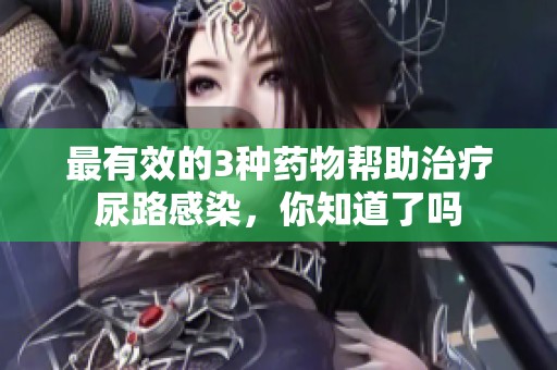 最有效的3种药物帮助治疗尿路感染，你知道了吗