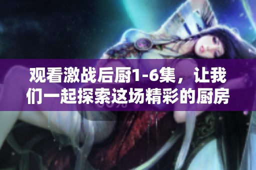 观看激战后厨1-6集，让我们一起探索这场精彩的厨房战斗吧
