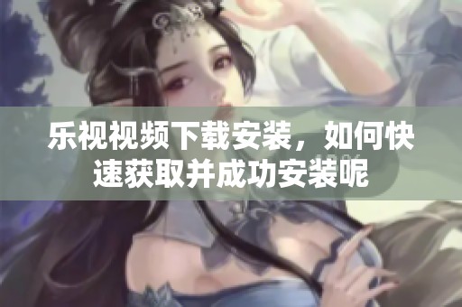 乐视视频下载安装，如何快速获取并成功安装呢