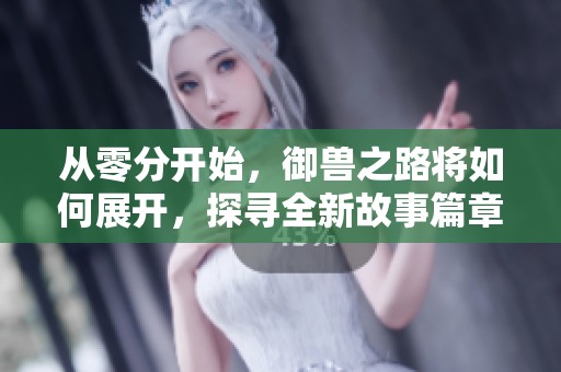 从零分开始，御兽之路将如何展开，探寻全新故事篇章