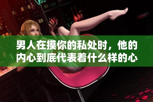 男人在摸你的私处时，他的内心到底代表着什么样的心理呢