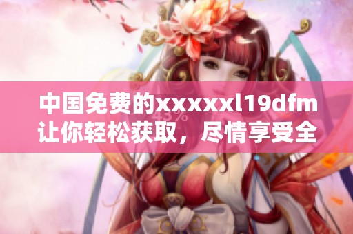 中国免费的xxxxxl19dfm让你轻松获取，尽情享受全新体验！
