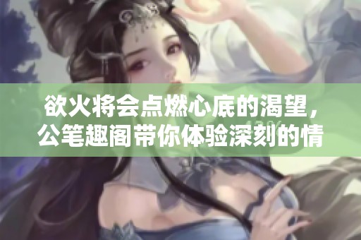 欲火将会点燃心底的渴望，公笔趣阁带你体验深刻的情感故事