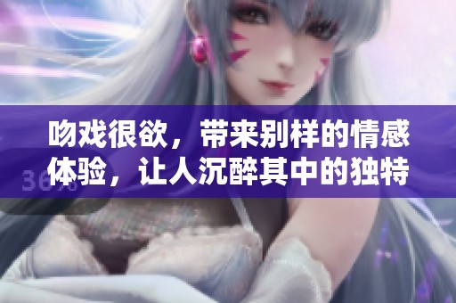 吻戏很欲，带来别样的情感体验，让人沉醉其中的独特魅力