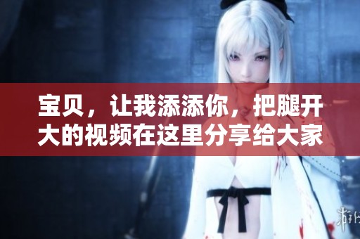 宝贝，让我添添你，把腿开大的视频在这里分享给大家。