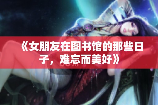 《女朋友在图书馆的那些日子，难忘而美好》