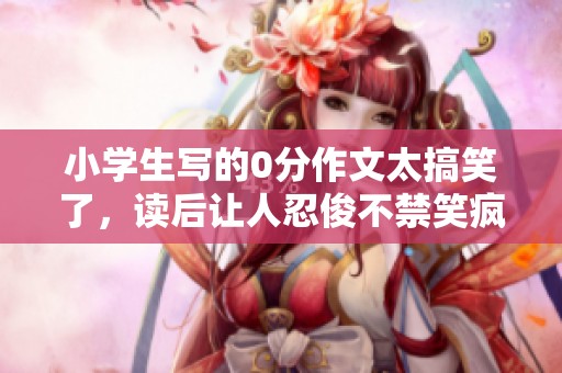小学生写的0分作文太搞笑了，读后让人忍俊不禁笑疯了！