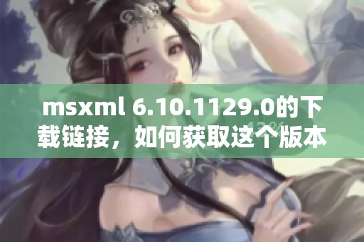 msxml 6.10.1129.0的下载链接，如何获取这个版本的安装文件