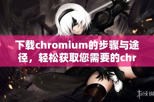 下载chromium的步骤与途径，轻松获取您需要的chromium版本