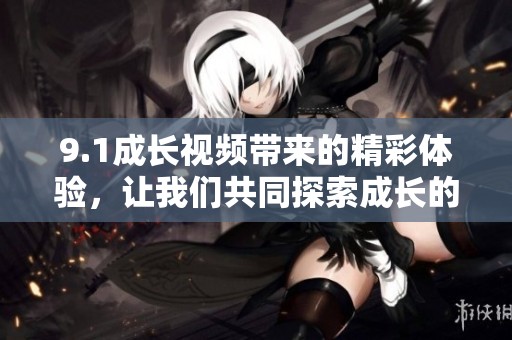 9.1成长视频带来的精彩体验，让我们共同探索成长的魅力与乐趣