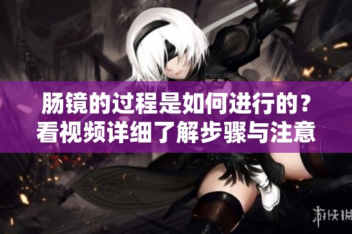 肠镜的过程是如何进行的？看视频详细了解步骤与注意事项。