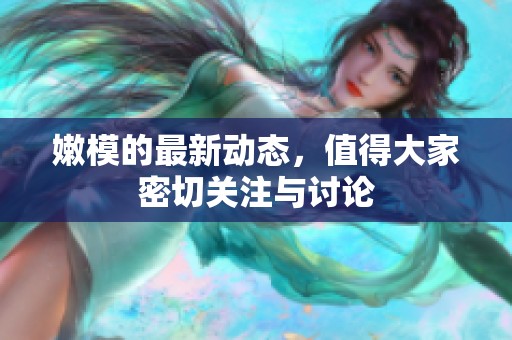 嫩模的最新动态，值得大家密切关注与讨论