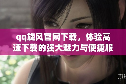 qq旋风官网下载，体验高速下载的强大魅力与便捷服务