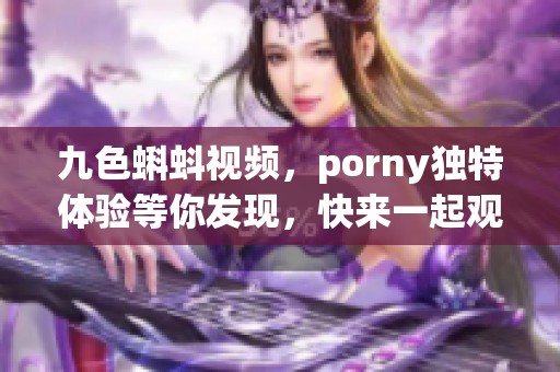 九色蝌蚪视频，porny独特体验等你发现，快来一起观看吧