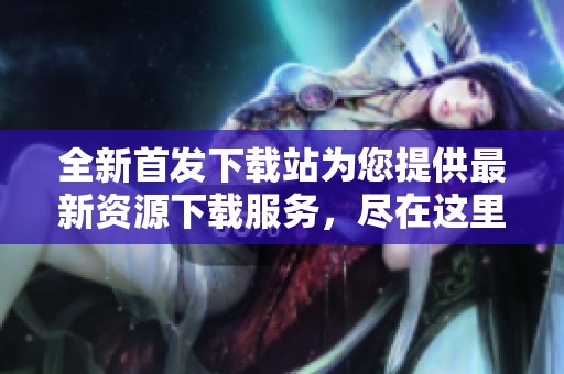 全新首发下载站为您提供最新资源下载服务，尽在这里等你探索！