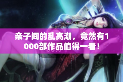 亲子间的乱高潮，竟然有1000部作品值得一看！