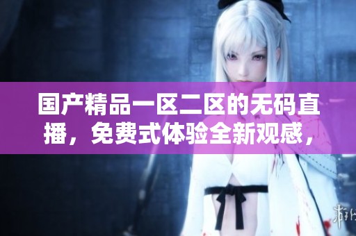****一区二区的**直播，免费式体验全新观感，欢迎关注！
