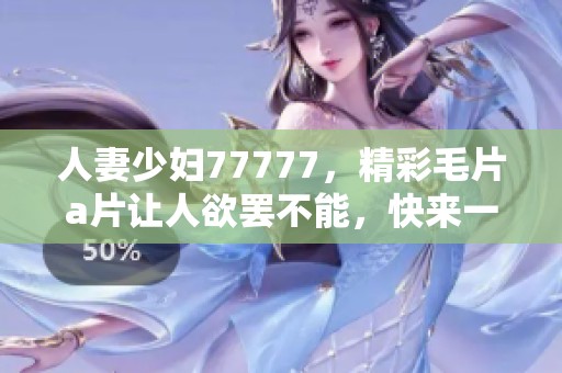 人妻少妇77777，精彩****让人欲罢不能，快来一探究竟吧