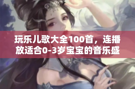 玩乐儿歌大全100首，连播放适合0-3岁宝宝的音乐盛宴
