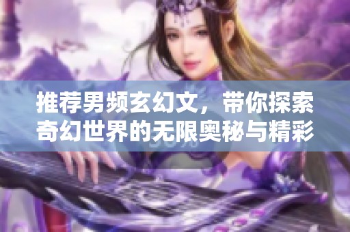 推荐男频玄幻文，带你探索奇幻世界的无限奥秘与精彩故事
