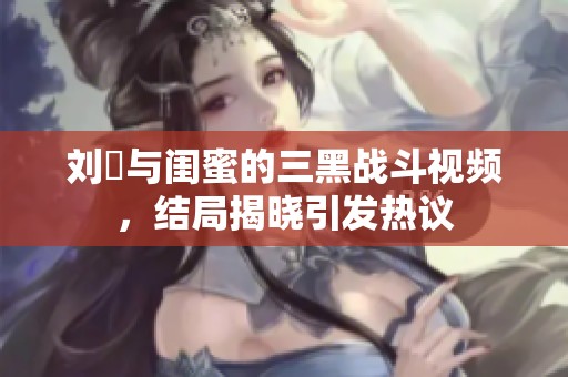 刘玥与闺蜜的三黑战斗视频，结局揭晓引发热议