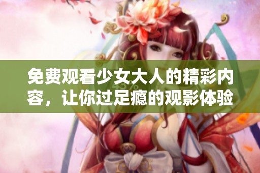 免费观看少女大人的精彩内容，让你过足瘾的观影体验！