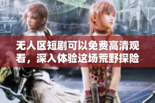 无人区短剧可以免费高清观看，深入体验这场荒野探险之旅！