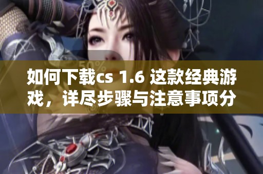 如何下载cs 1.6 这款经典游戏，详尽步骤与注意事项分享