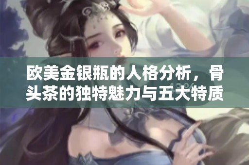 欧美金银瓶的人格分析，骨头茶的独特魅力与五大特质揭秘