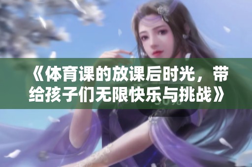 《**课的放课后时光，带给孩子们无限快乐与挑战》