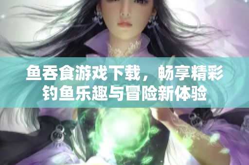 鱼吞食游戏下载，畅享精彩钓鱼乐趣与冒险新体验