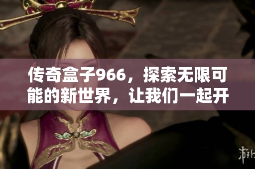 传奇盒子966，探索无限可能的新世界，让我们一起开启全新体验
