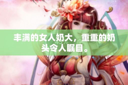 丰满的女人奶大，重重的奶头令人瞩目。