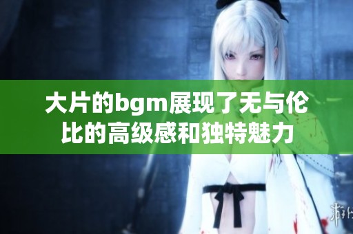 大片的bgm展现了无与伦比的高级感和独特魅力