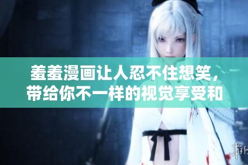 羞羞漫画让人忍不住想笑，带给你不一样的视觉享受和快乐体验！