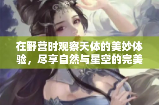 在野营时观察天体的美妙体验，尽享自然与星空的完美融合